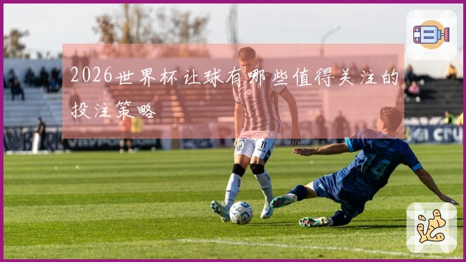 2026世界杯让球有哪些值得关注的投注策略