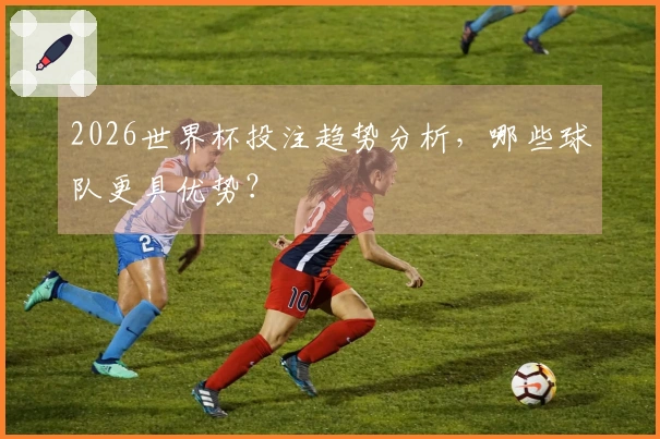 2026世界杯投注趋势分析，哪些球队更具优势？